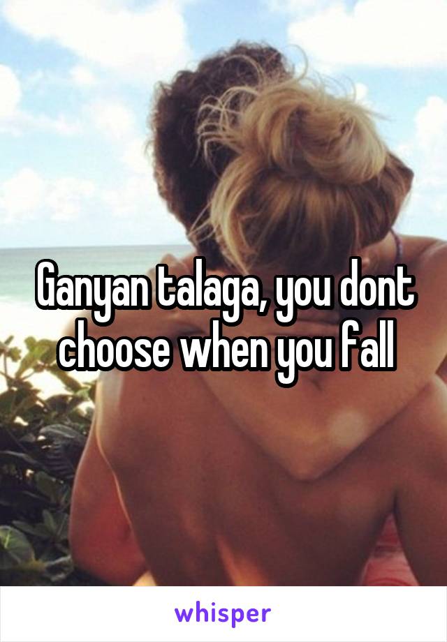 Ganyan talaga, you dont choose when you fall