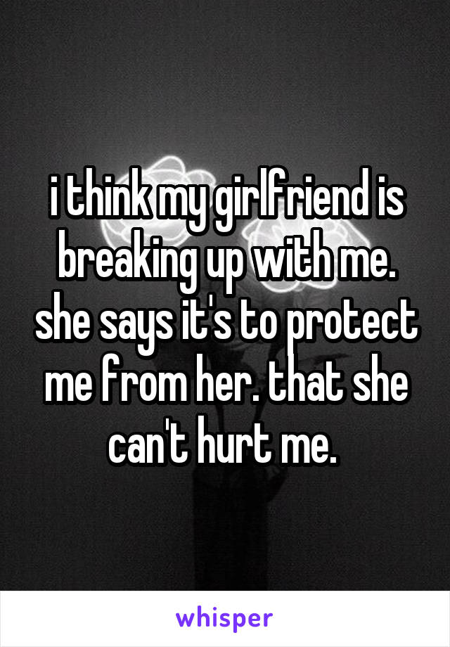 i think my girlfriend is breaking up with me. she says it's to protect me from her. that she can't hurt me. 