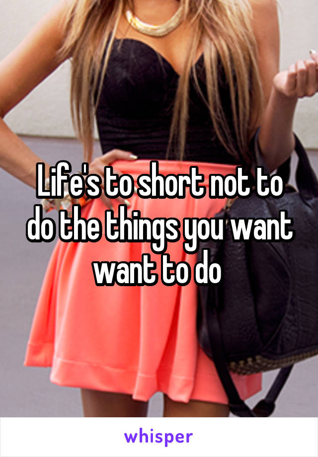 Life's to short not to do the things you want want to do 