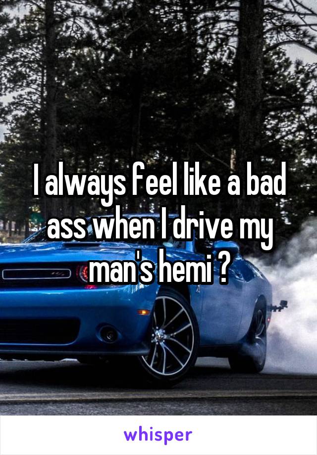 I always feel like a bad ass when I drive my man's hemi 😉