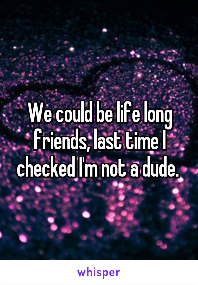 We could be life long friends, last time I checked I'm not a dude. 