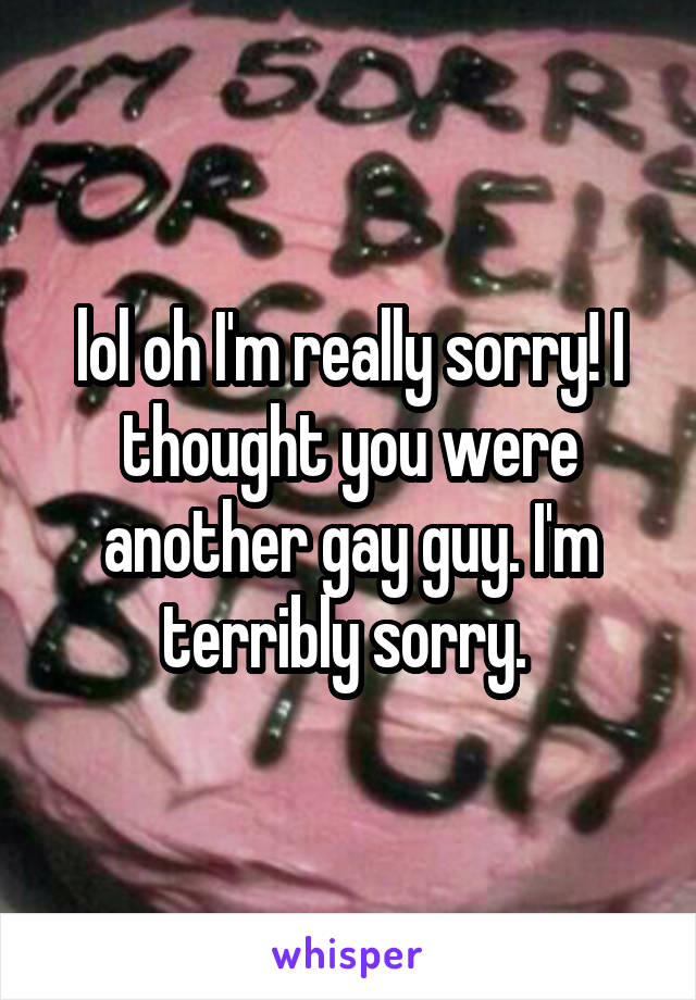 lol oh I'm really sorry! I thought you were another gay guy. I'm terribly sorry. 