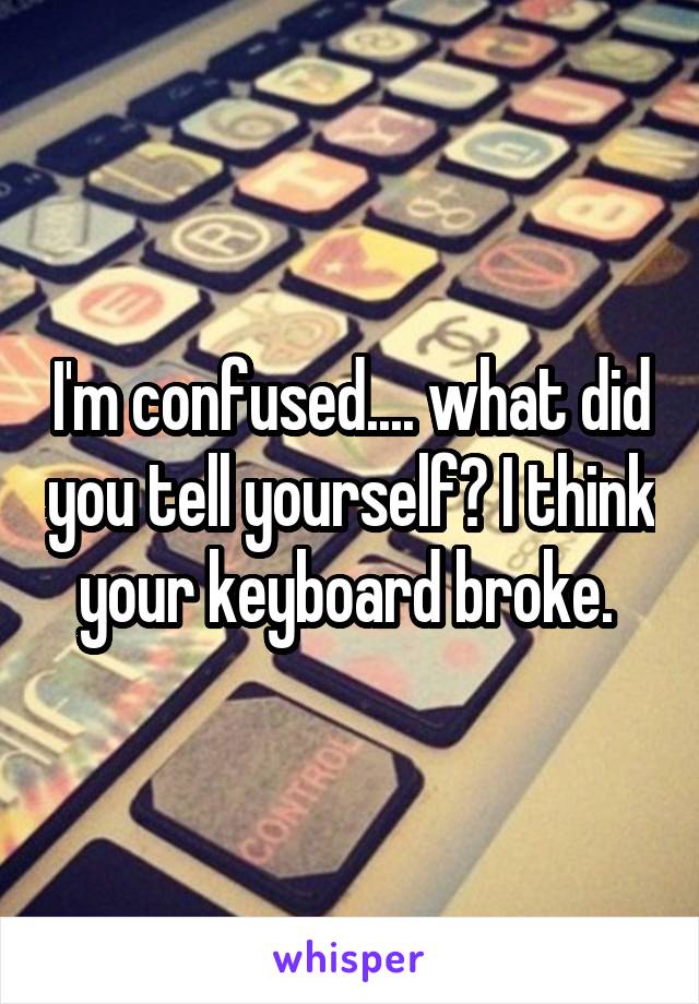 I'm confused.... what did you tell yourself? I think your keyboard broke. 