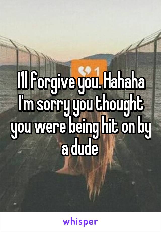 I'll forgive you. Hahaha I'm sorry you thought you were being hit on by a dude 