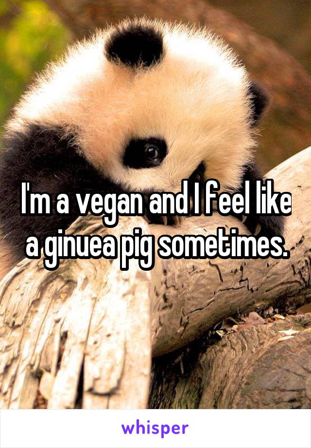 I'm a vegan and I feel like a ginuea pig sometimes.