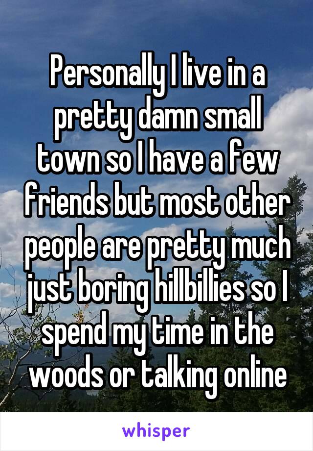 Personally I live in a pretty damn small town so I have a few friends but most other people are pretty much just boring hillbillies so I spend my time in the woods or talking online