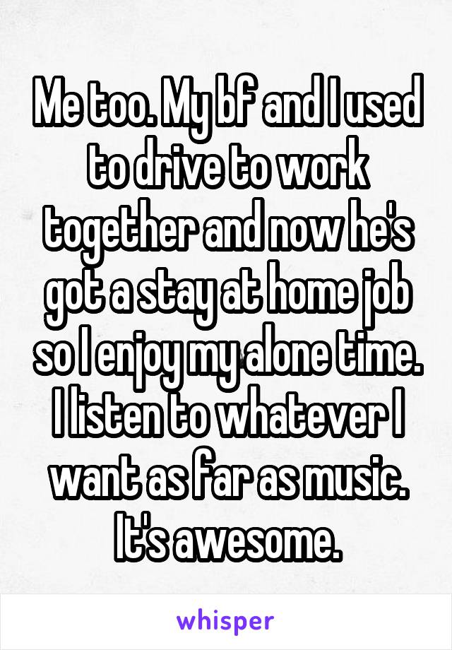 Me too. My bf and I used to drive to work together and now he's got a stay at home job so I enjoy my alone time. I listen to whatever I want as far as music. It's awesome.