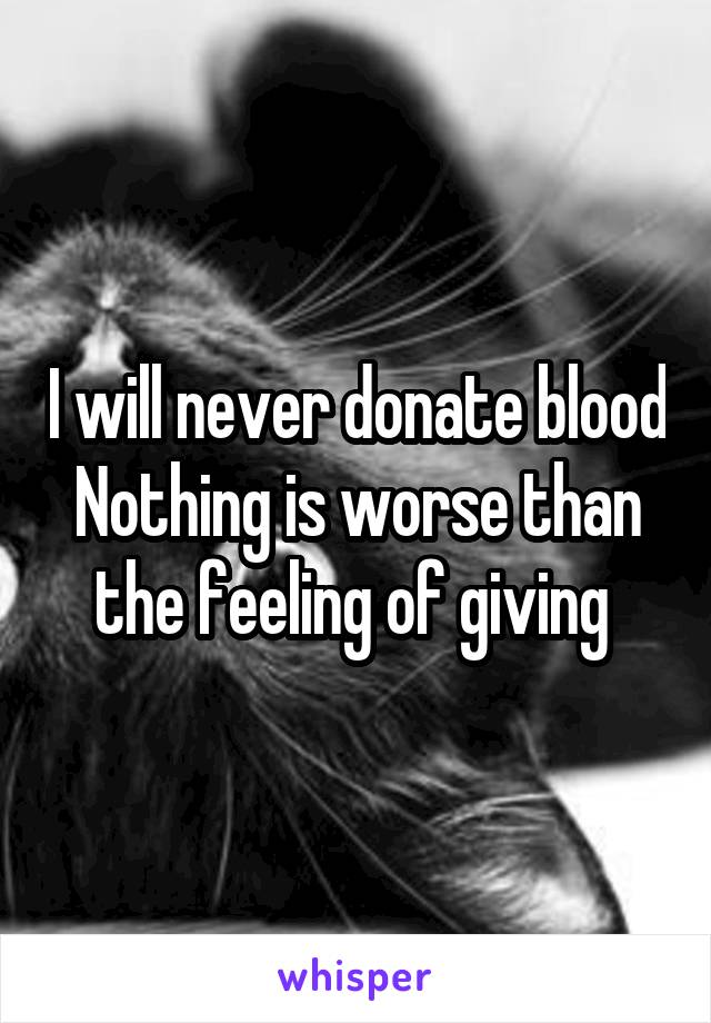 I will never donate blood
Nothing is worse than the feeling of giving 