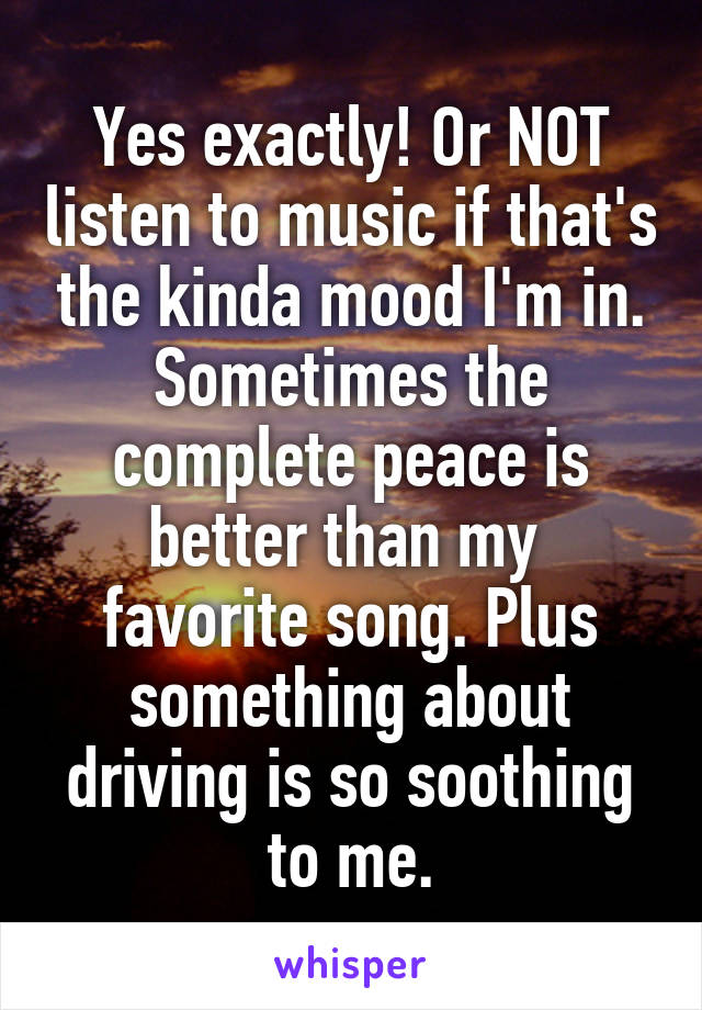 Yes exactly! Or NOT listen to music if that's the kinda mood I'm in. Sometimes the complete peace is better than my  favorite song. Plus something about driving is so soothing to me.