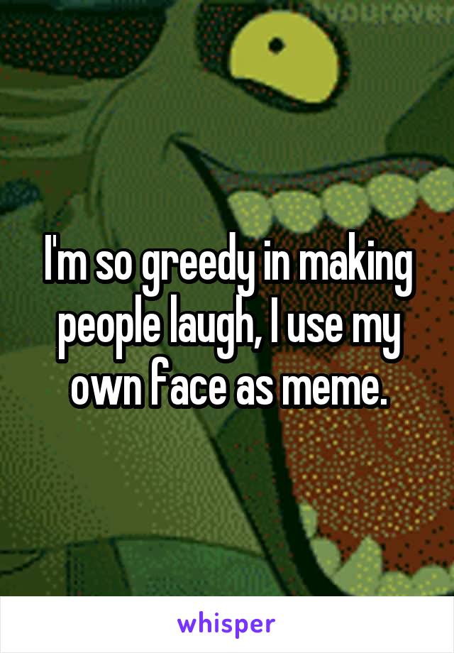 I'm so greedy in making people laugh, I use my
own face as meme.