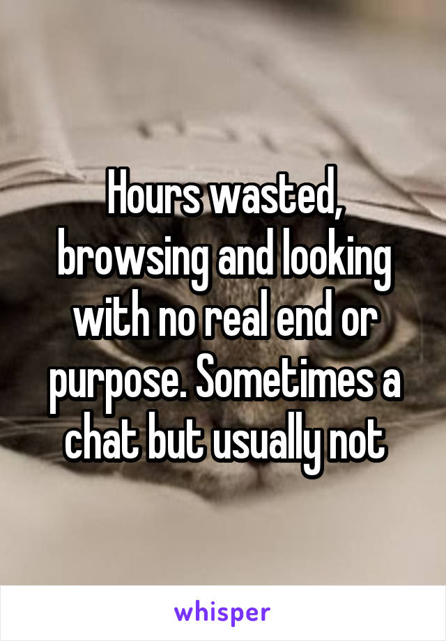 Hours wasted, browsing and looking with no real end or purpose. Sometimes a chat but usually not