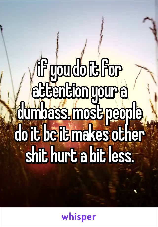 if you do it for attention your a dumbass. most people do it bc it makes other shit hurt a bit less.