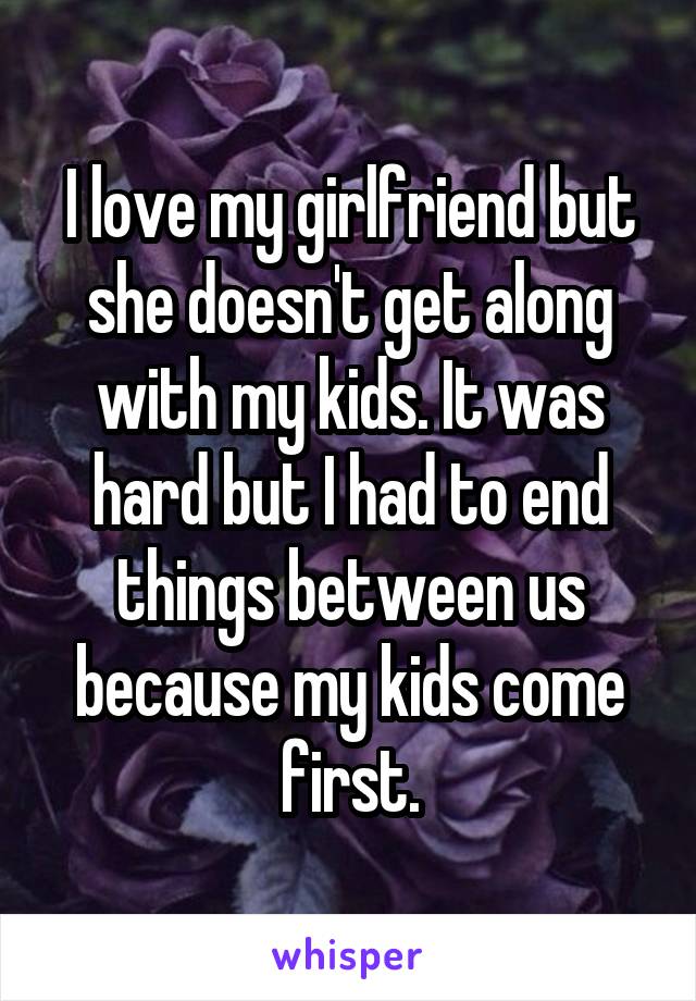I love my girlfriend but she doesn't get along with my kids. It was hard but I had to end things between us because my kids come first.