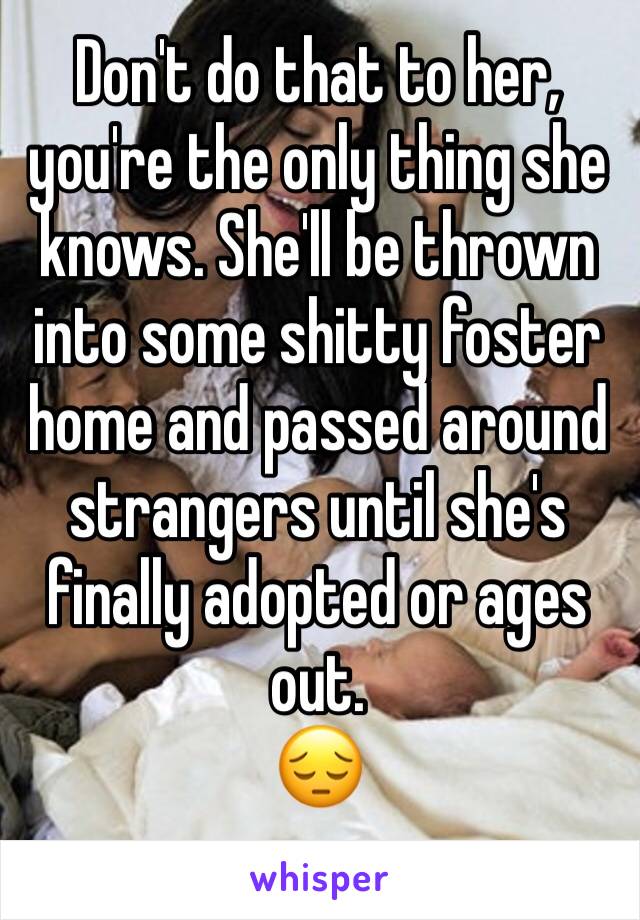 Don't do that to her, you're the only thing she knows. She'll be thrown into some shitty foster home and passed around strangers until she's finally adopted or ages out. 
😔