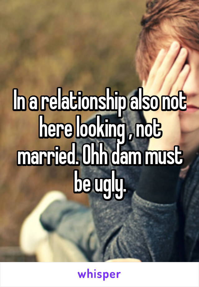 In a relationship also not here looking , not married. Ohh dam must be ugly.