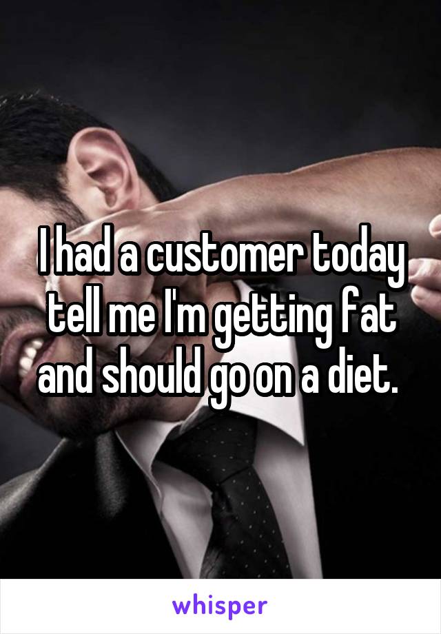I had a customer today tell me I'm getting fat and should go on a diet. 