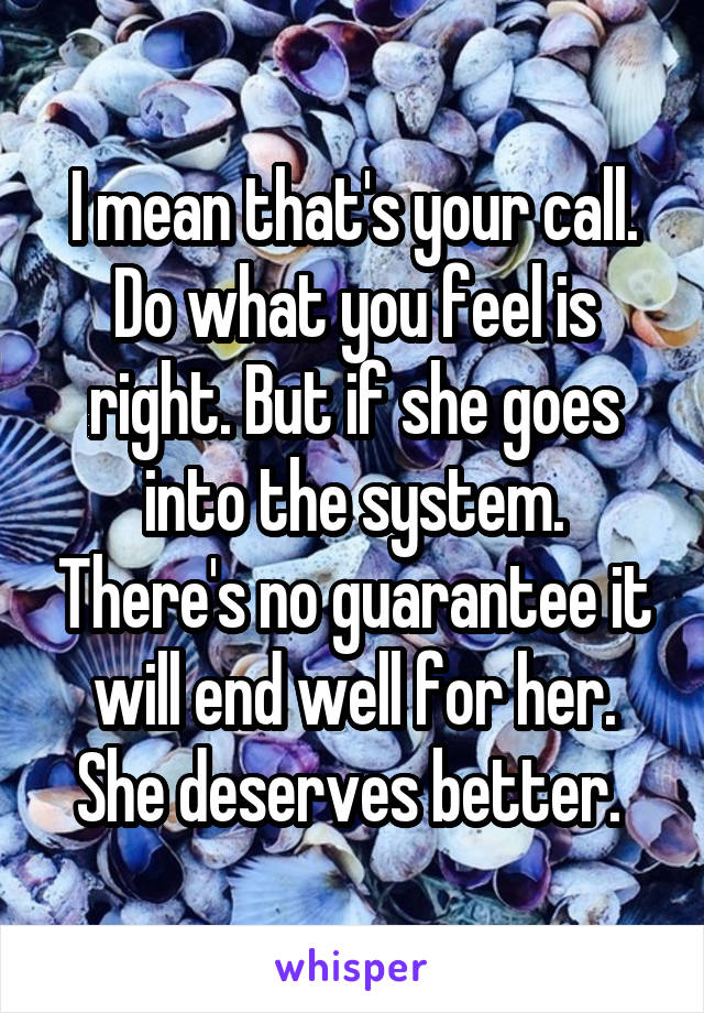 I mean that's your call. Do what you feel is right. But if she goes into the system. There's no guarantee it will end well for her. She deserves better. 