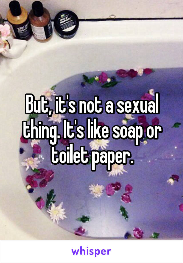 But, it's not a sexual thing. It's like soap or toilet paper.