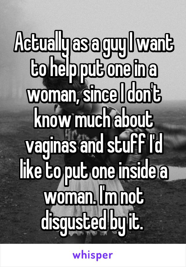 Actually as a guy I want to help put one in a woman, since I don't know much about vaginas and stuff I'd like to put one inside a woman. I'm not disgusted by it. 