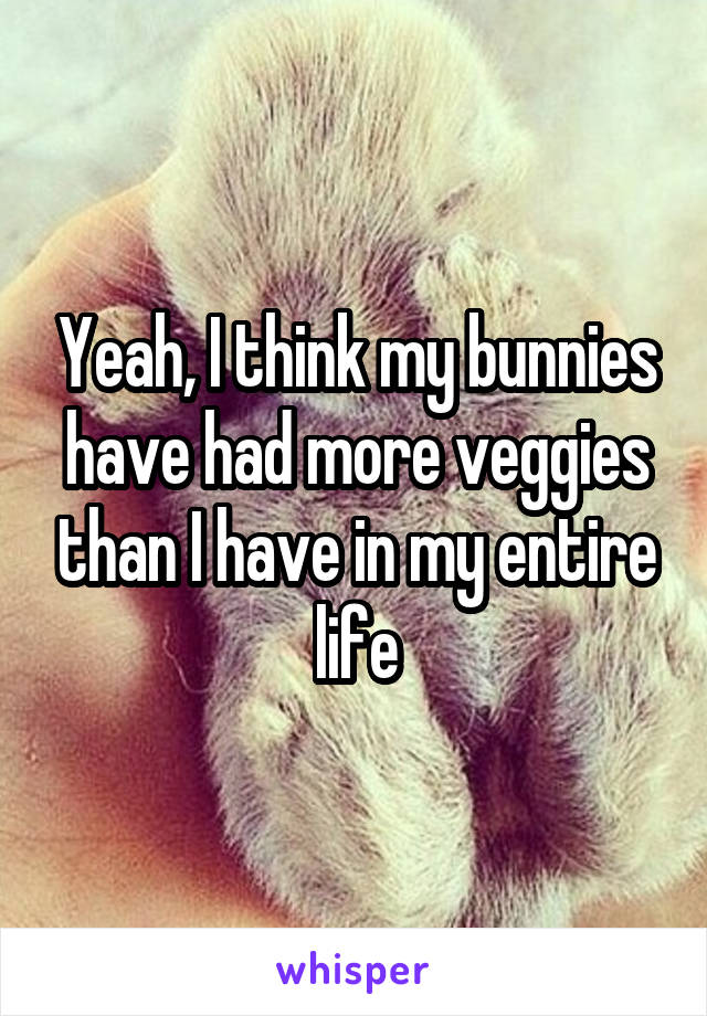 Yeah, I think my bunnies have had more veggies than I have in my entire life