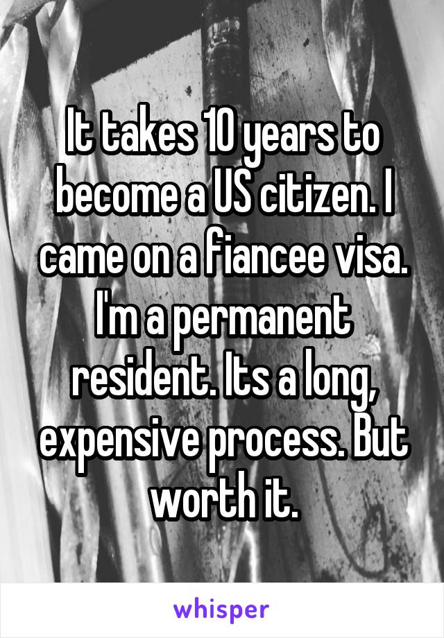 It takes 10 years to become a US citizen. I came on a fiancee visa. I'm a permanent resident. Its a long, expensive process. But worth it.