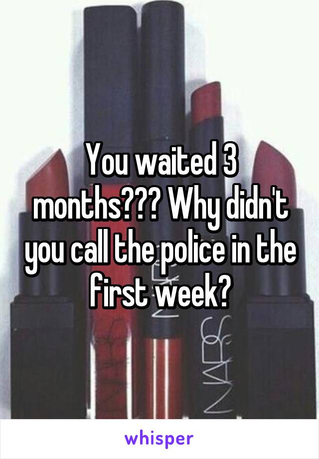 You waited 3 months??? Why didn't you call the police in the first week?