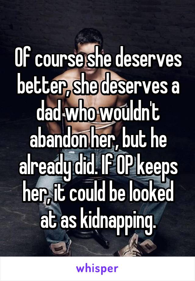 Of course she deserves better, she deserves a dad who wouldn't abandon her, but he already did. If OP keeps her, it could be looked at as kidnapping.