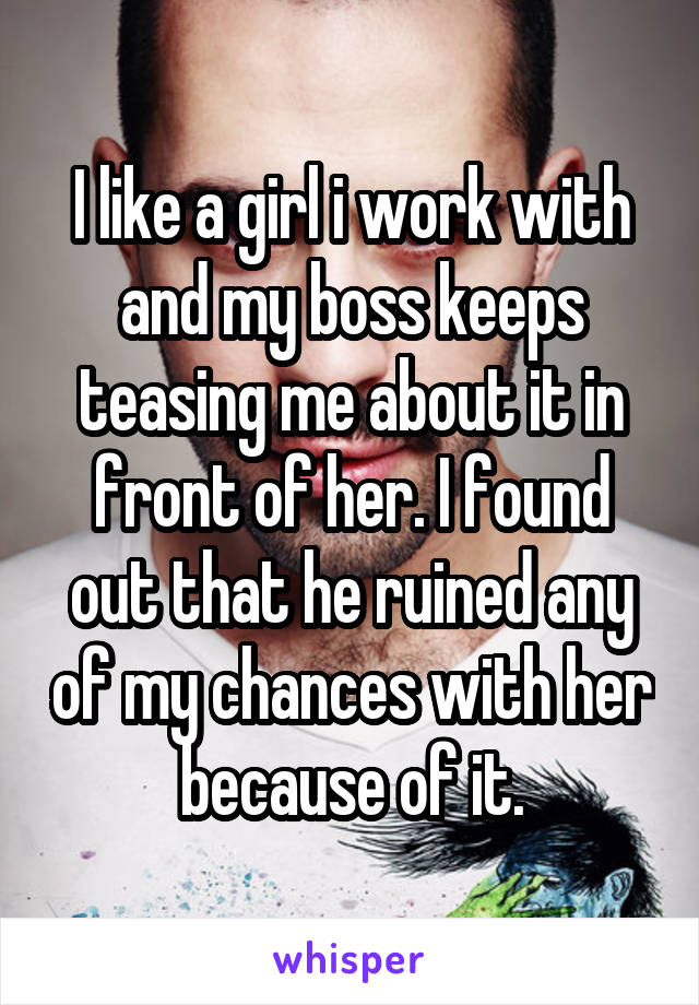 I like a girl i work with and my boss keeps teasing me about it in front of her. I found out that he ruined any of my chances with her because of it.