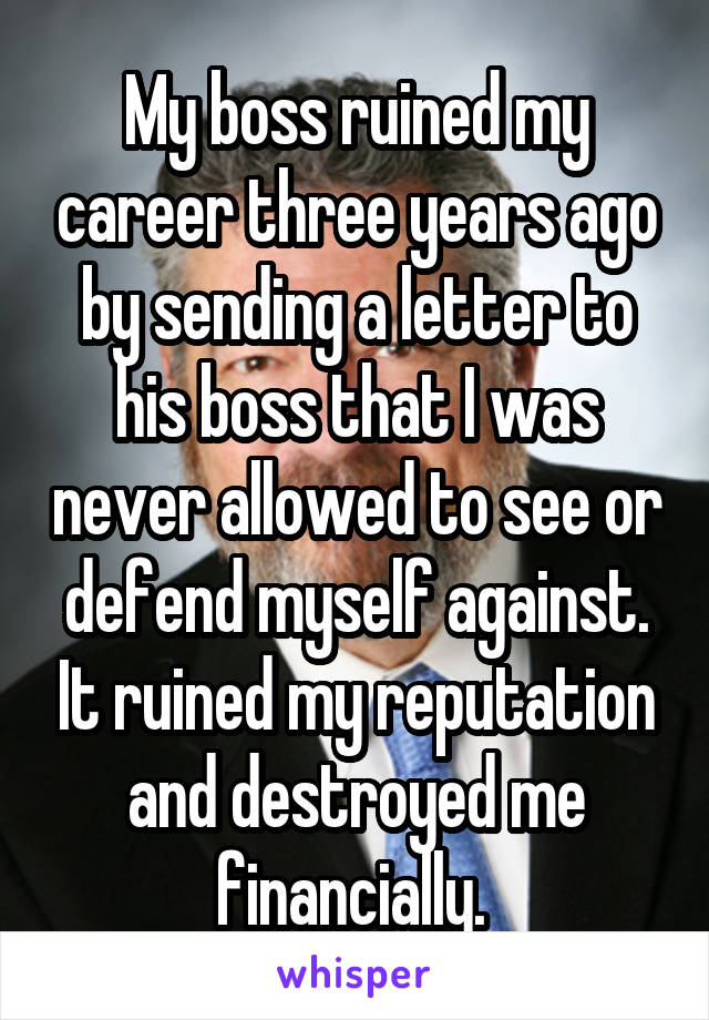 My boss ruined my career three years ago by sending a letter to his boss that I was never allowed to see or defend myself against. It ruined my reputation and destroyed me financially. 