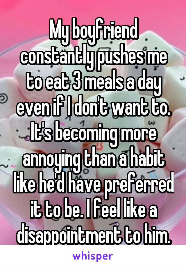 My boyfriend constantly pushes me to eat 3 meals a day even if I don't want to. It's becoming more annoying than a habit like he'd have preferred it to be. I feel like a disappointment to him.