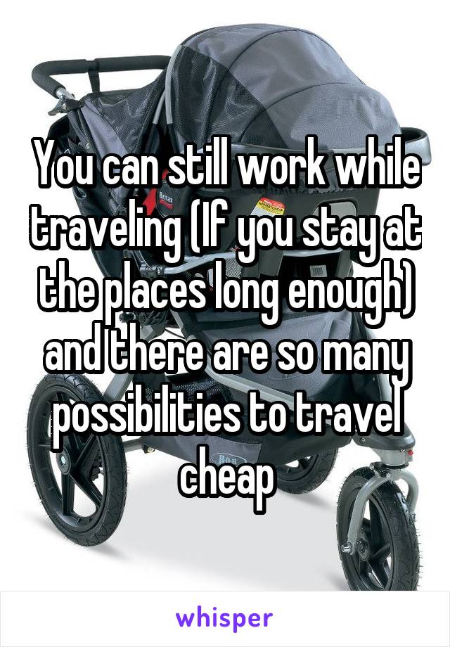You can still work while traveling (If you stay at the places long enough) and there are so many possibilities to travel cheap