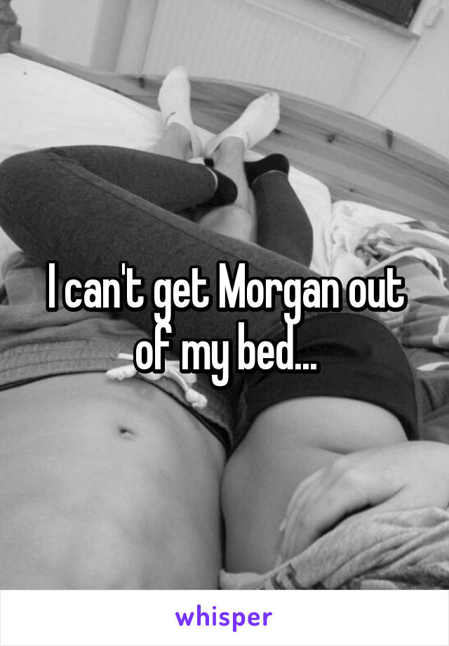 I can't get Morgan out of my bed...