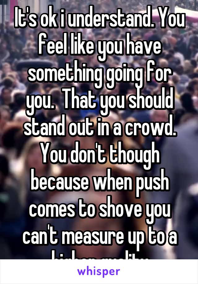 It's ok i understand. You feel like you have something going for you.  That you should stand out in a crowd. You don't though because when push comes to shove you can't measure up to a higher quality