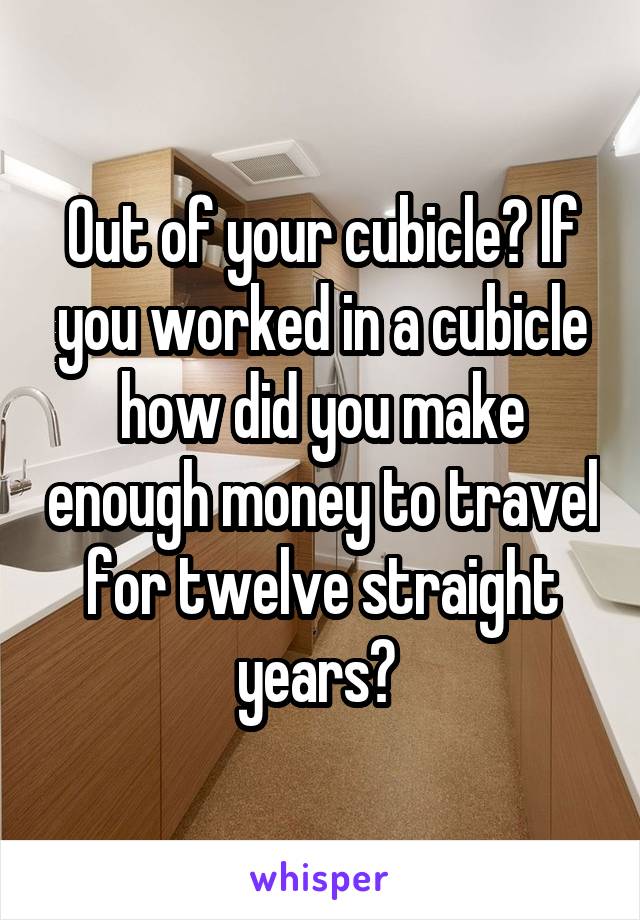 Out of your cubicle? If you worked in a cubicle how did you make enough money to travel for twelve straight years? 