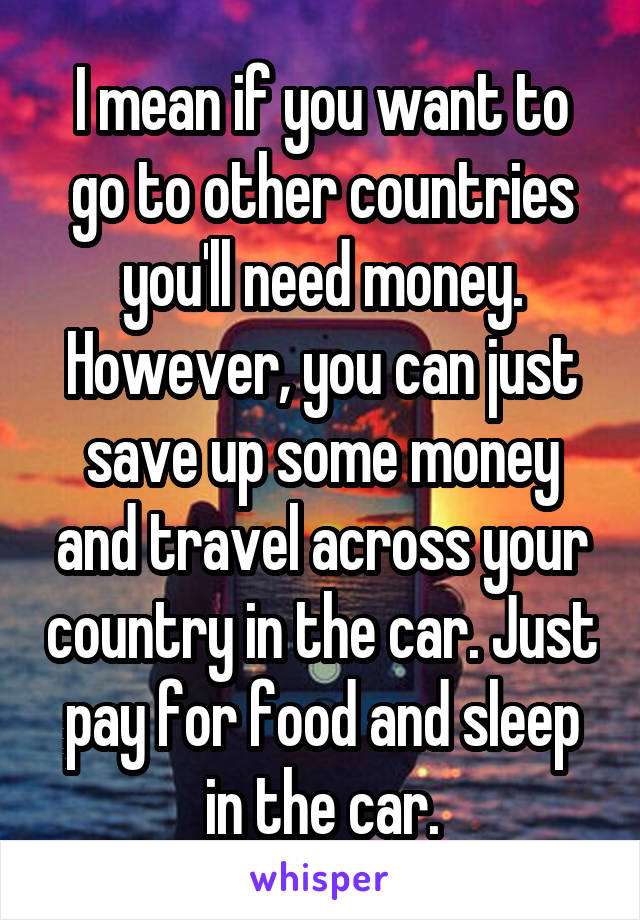 I mean if you want to go to other countries you'll need money. However, you can just save up some money and travel across your country in the car. Just pay for food and sleep in the car.