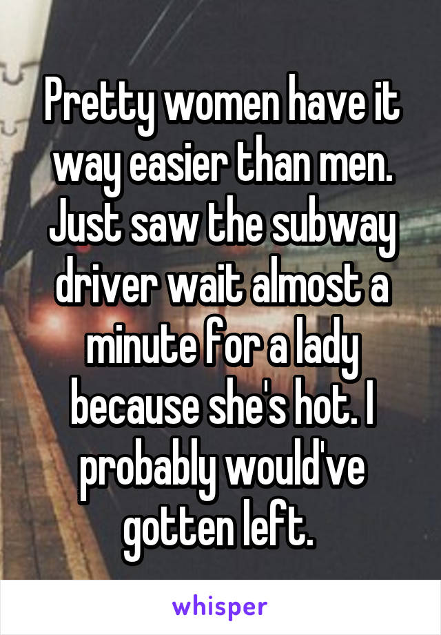 Pretty women have it way easier than men. Just saw the subway driver wait almost a minute for a lady because she's hot. I probably would've gotten left. 