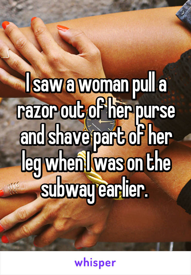 I saw a woman pull a razor out of her purse and shave part of her leg when I was on the subway earlier. 