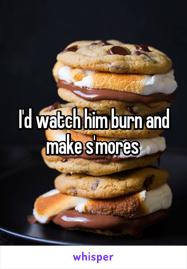 I'd watch him burn and make s'mores 