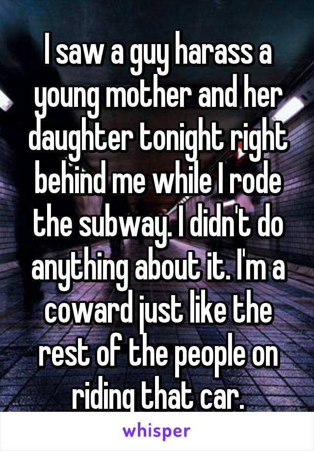 I saw a guy harass a young mother and her daughter tonight right behind me while I rode the subway. I didn't do anything about it. I'm a coward just like the rest of the people on riding that car.