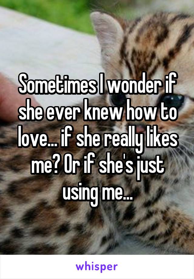 Sometimes I wonder if she ever knew how to love... if she really likes me? Or if she's just using me...