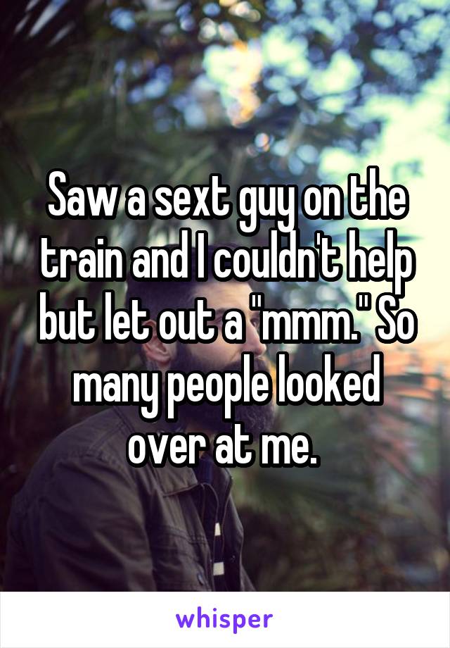 Saw a sext guy on the train and I couldn't help but let out a "mmm." So many people looked over at me. 