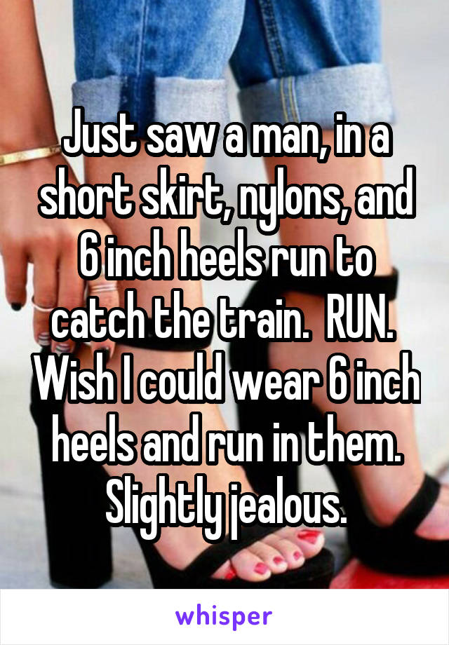 Just saw a man, in a short skirt, nylons, and 6 inch heels run to catch the train.  RUN.  Wish I could wear 6 inch heels and run in them. Slightly jealous.