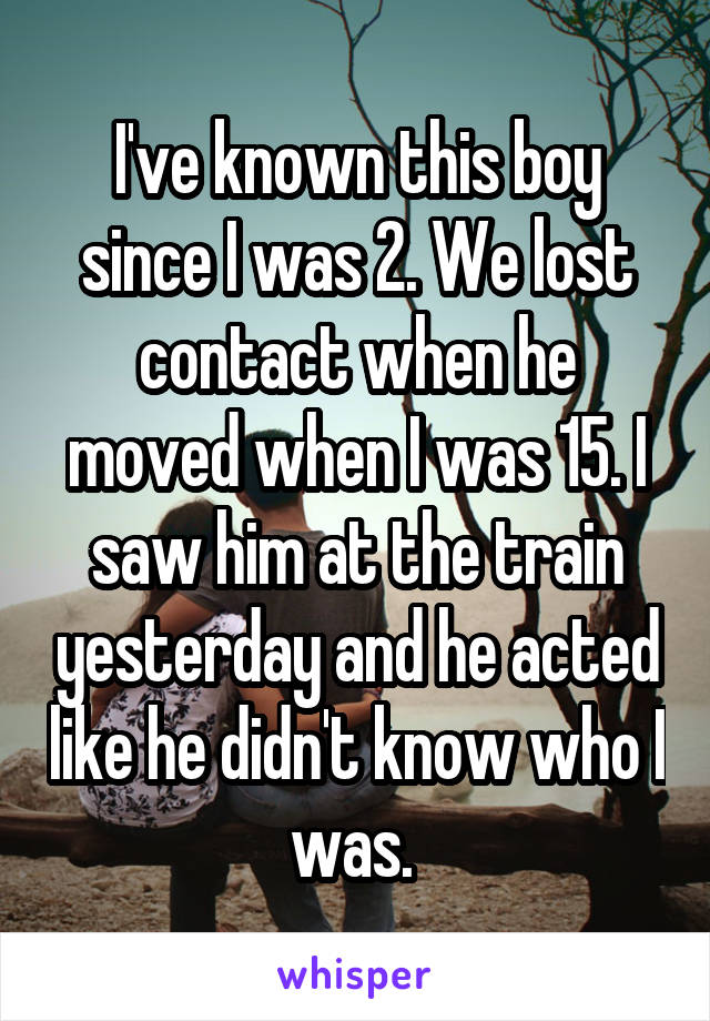 I've known this boy since I was 2. We lost contact when he moved when I was 15. I saw him at the train yesterday and he acted like he didn't know who I was. 