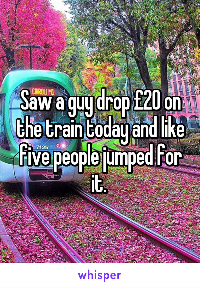 Saw a guy drop £20 on the train today and like five people jumped for it. 