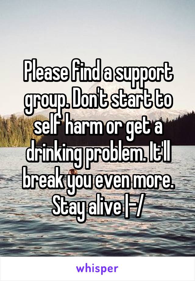 Please find a support group. Don't start to self harm or get a drinking problem. It'll break you even more. Stay alive |-/