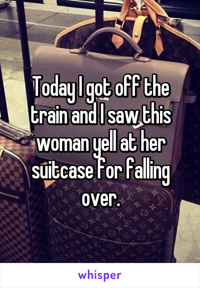 Today I got off the train and I saw this woman yell at her suitcase for falling over.