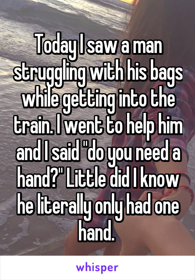 Today I saw a man struggling with his bags while getting into the train. I went to help him and I said "do you need a hand?" Little did I know he literally only had one hand. 