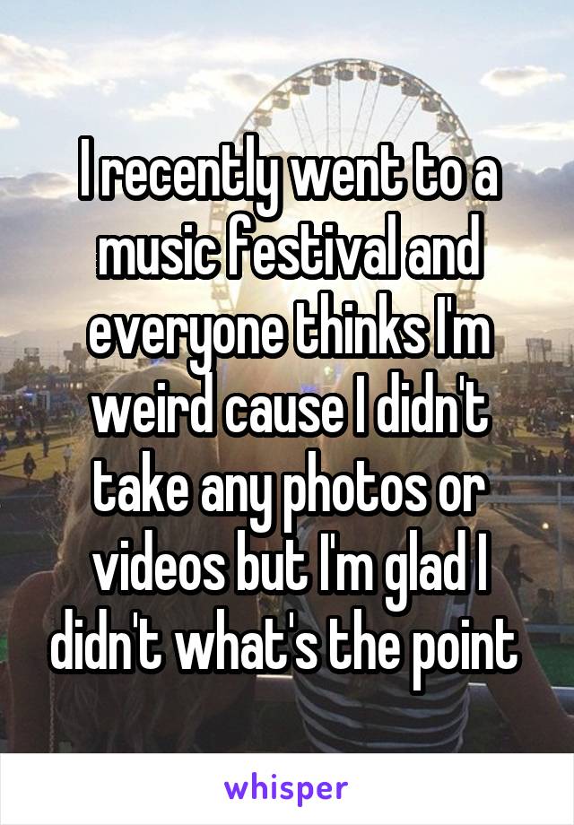 I recently went to a music festival and everyone thinks I'm weird cause I didn't take any photos or videos but I'm glad I didn't what's the point 