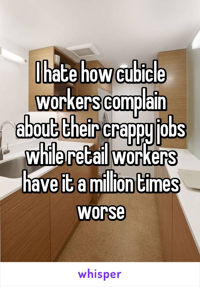 I hate how cubicle workers complain about their crappy jobs while retail workers have it a million times worse