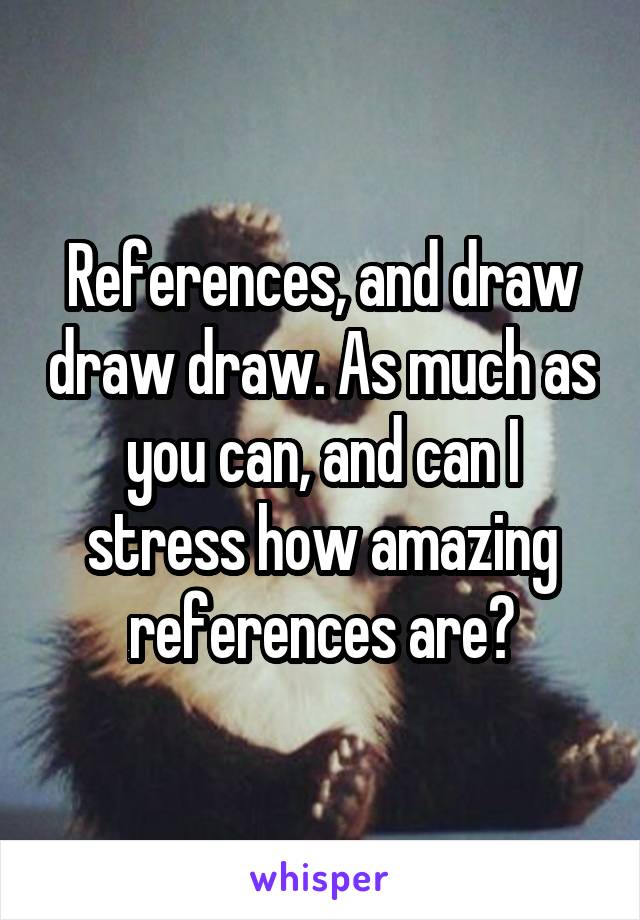 References, and draw draw draw. As much as you can, and can I stress how amazing references are?